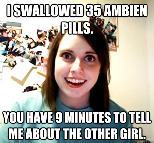 I swallowed 35 Ambien pills.  You have 9 minutes to tell me about the other girl.   Overly Attached Girlfriend