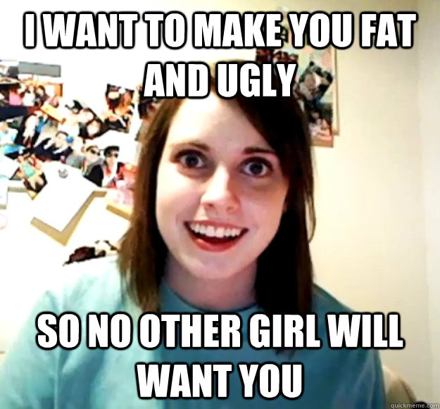 I want to make you fat and ugly so no other girl will want you - I want to make you fat and ugly so no other girl will want you  Overly Attached Girlfriend