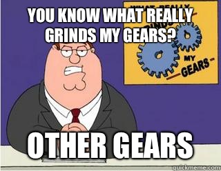 You Know What really grinds my gears? Other gears  Grinds my gears
