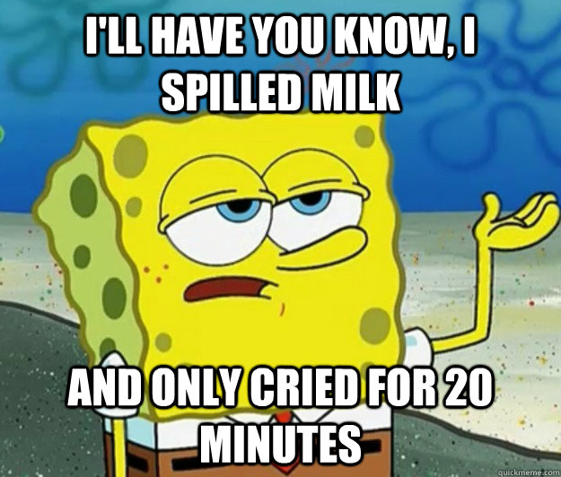 I'll have you know, I spilled milk and only cried for 20 minutes - I'll have you know, I spilled milk and only cried for 20 minutes  Tough Spongebob