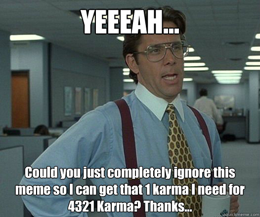 YEEEAH... Could you just completely ignore this meme so I can get that 1 karma I need for 4321 Karma? Thanks...
 - YEEEAH... Could you just completely ignore this meme so I can get that 1 karma I need for 4321 Karma? Thanks...
  Bill Lumbergh - Thatd be great.