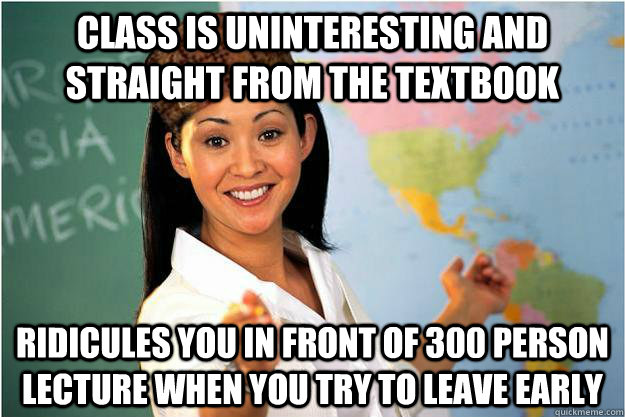class is uninteresting and straight from the textbook ridicules you in front of 300 person lecture when you try to leave early  Scumbag Teacher