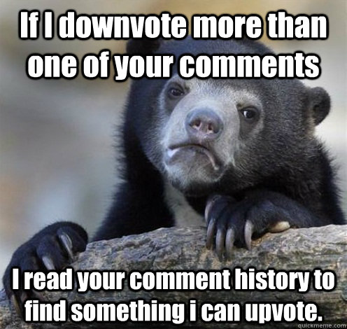 If I downvote more than one of your comments I read your comment history to find something i can upvote.  Confession Bear Eating