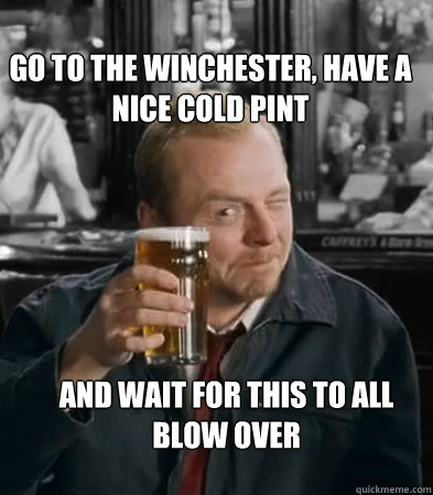 Go to the winchester, have a nice cold pint and wait for this to all blow over  Shaun of The Dead