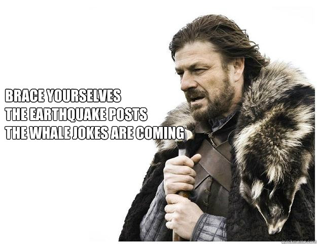 Brace yourselves
the Earthquake posts 
the whale jokes are coming  Imminent Ned