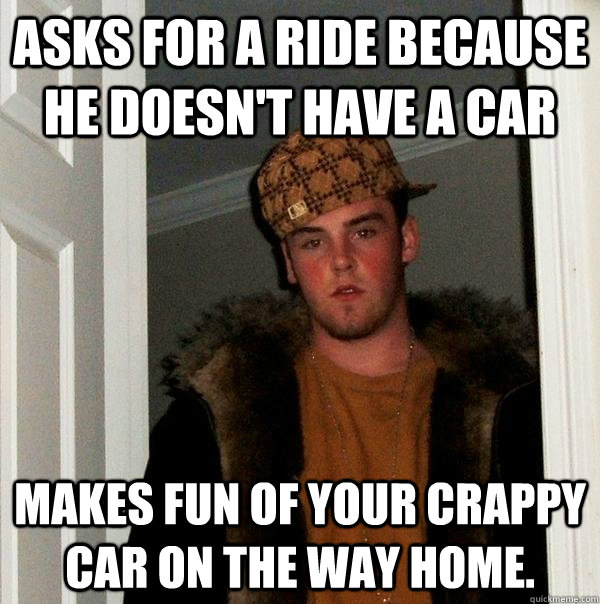 asks for a ride because he doesn't have a car makes fun of your crappy car on the way home. - asks for a ride because he doesn't have a car makes fun of your crappy car on the way home.  Scumbag Steve
