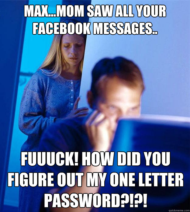 Max...Mom saw all your facebook messages.. Fuuuck! how did you figure out my one letter password?!?!  Redditors Wife