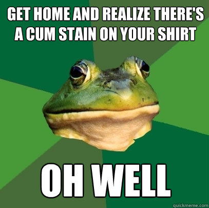 get home and realize there's a cum stain on your shirt oh well - get home and realize there's a cum stain on your shirt oh well  Foul Bachelor Frog