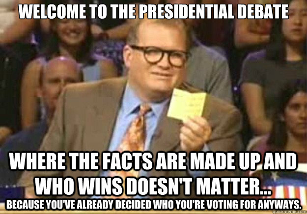 Welcome to the Presidential Debate where the facts are made up and who wins doesn't matter... because you've already decided who you're voting for anyways.  Welcome to