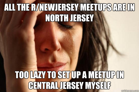 all the r/newjersey meetups are in north jersey too lazy to set up a meetup in central jersey myself - all the r/newjersey meetups are in north jersey too lazy to set up a meetup in central jersey myself  First World Problems