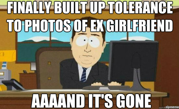 Finally built up tolerance to photos of Ex girlfriend AAAAND IT'S gone  aaaand its gone
