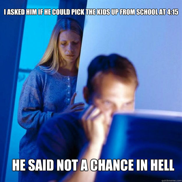 i asked him if he could pick the kids up from school at 4:15 he said not a chance in hell  Redditors Wife