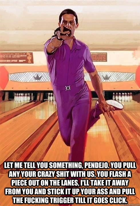  Let me tell you something, pendejo. You pull any your crazy shit with us, you flash a piece out on the lanes, I'll take it away from you and stick it up your ass and pull the fucking trigger till it goes click. -  Let me tell you something, pendejo. You pull any your crazy shit with us, you flash a piece out on the lanes, I'll take it away from you and stick it up your ass and pull the fucking trigger till it goes click.  deJesus