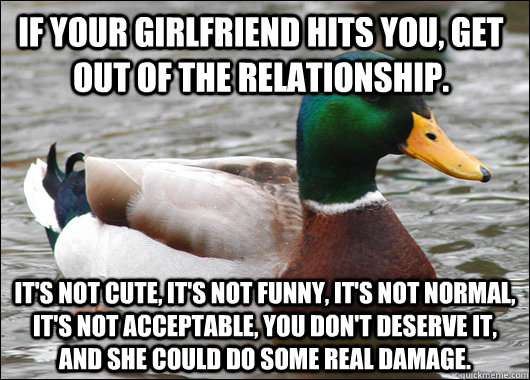 if your girlfriend hits you, get out of the relationship. it's not cute, it's not funny, it's not normal, it's not acceptable, you don't deserve it, and she could do some real damage.   Actual Advice Mallard
