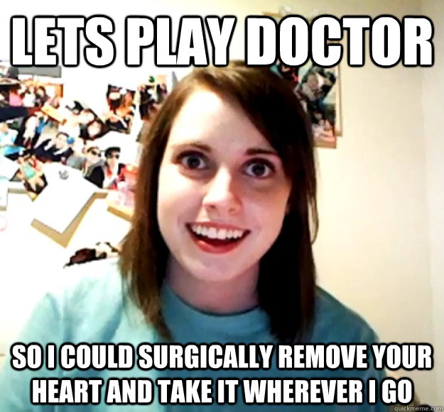 Lets play doctor so i could surgically remove your heart and take it wherever i go  Overly Attached Girlfriend