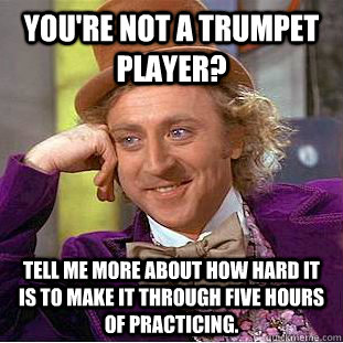 You're not a trumpet player? Tell me more about how hard it is to make it through five hours of practicing.  Condescending Wonka