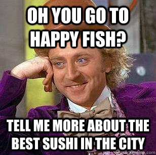 oh you go to happy fish? tell me more about the best sushi in the city  Condescending Wonka