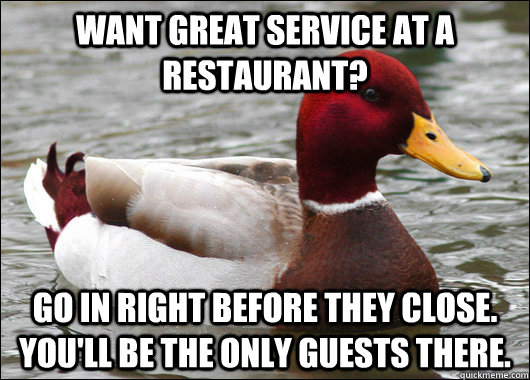 Want great service at a restaurant? Go in right before they close. You'll be the only guests there.  Malicious Advice Mallard