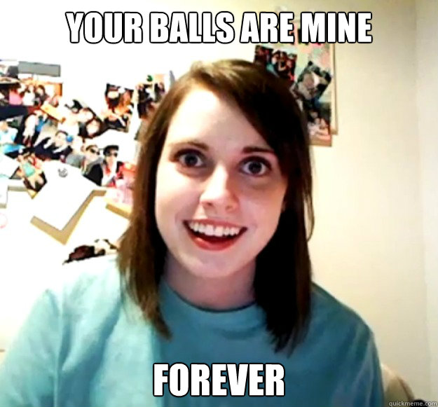Your balls are mine forever  Overly Attached Girlfriend