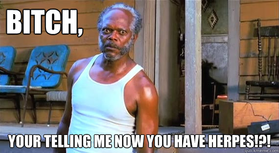 Bitch, your telling me now you have herpes!?!  STI Surprise