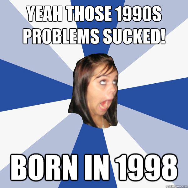 yeah those 1990s problems sucked! born in 1998  