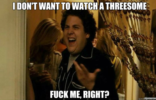 I don't want to watch a threesome FUCK ME, RIGHT?  fuck me right