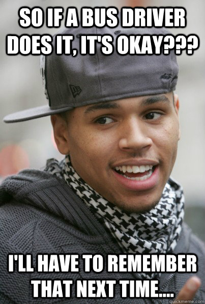 So if a bus driver does it, it's okay??? i'll have to remember that next time....  Scumbag Chris Brown