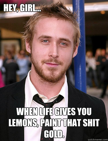 Hey, girl... When life gives you lemons, paint that shit gold.   Paul Ryan Gosling