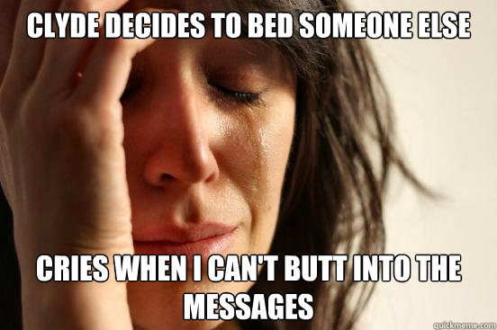 Clyde decides to bed someone else Cries when I can't butt into the messages  First World Problems