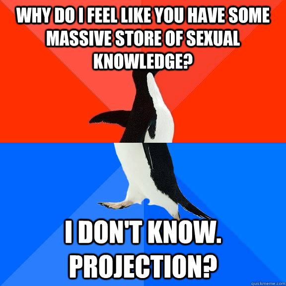 why do i feel like you have some massive store of sexual knowledge? I don't know.  Projection?  Socially Awesome Awkward Penguin