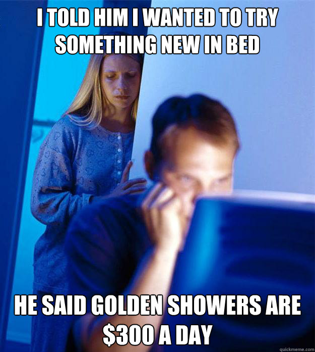 i told him i wanted to try something new in bed  he said golden showers are $300 a day   Redditors Wife