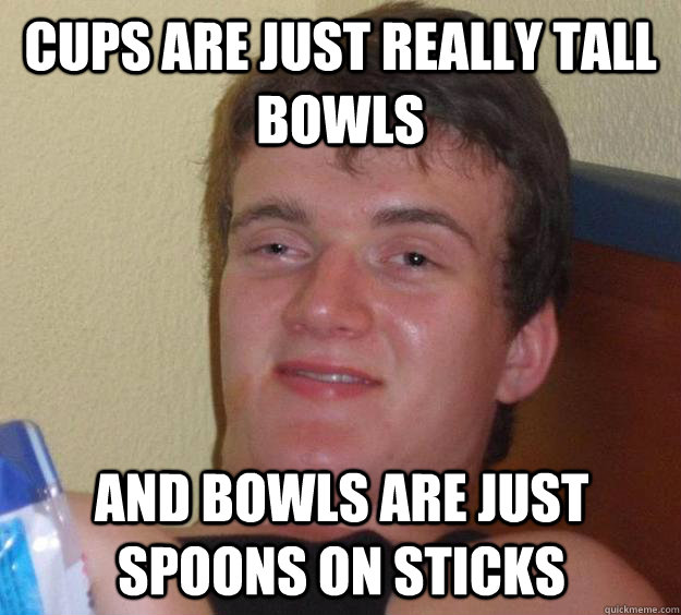 cups are just really tall bowls And bowls are just spoons on sticks  10 Guy