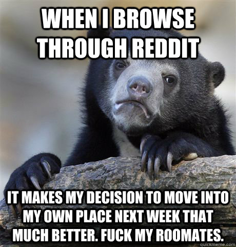 When I browse through reddit It makes my decision to move into my own place next week that much better. Fuck my roomates.  Confession Bear