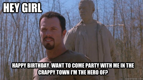 Hey Girl Happy birthday. Want to come party with me in the crappy town i'm the hero of?  