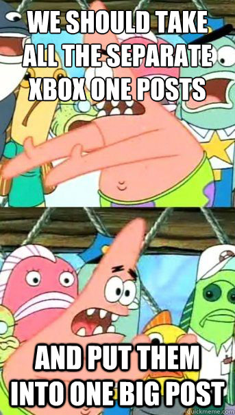 we should take all the separate xbox one posts and put them into one big post  