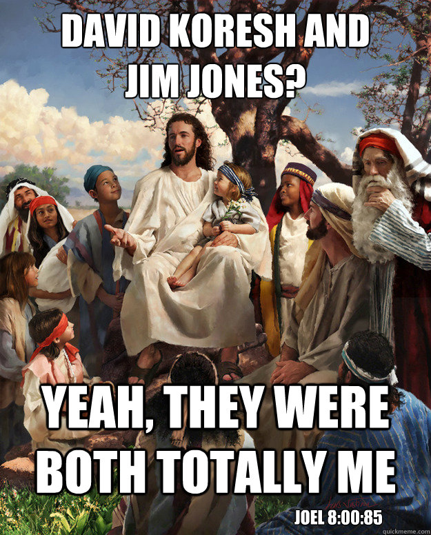 david koresh and 
jim jones? yeah, they were both totally me JOel 8:00:85 - david koresh and 
jim jones? yeah, they were both totally me JOel 8:00:85  Misc
