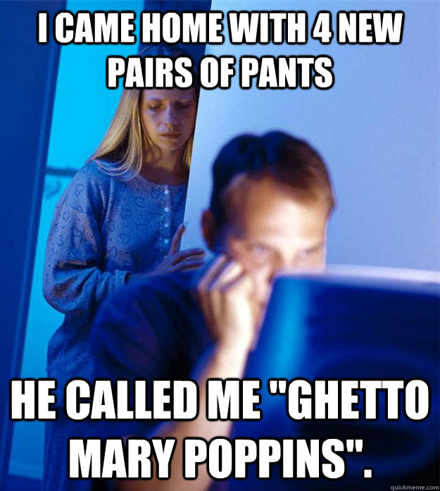 I came home with 4 new pairs of pants he called me 