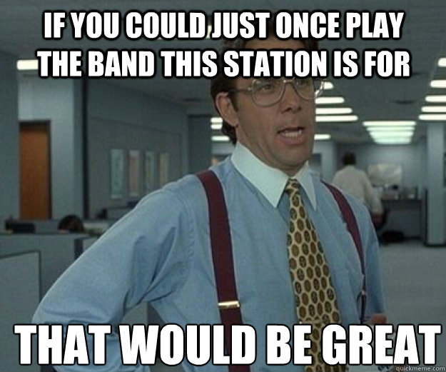 If you could just once play the band this station is for THAT would BE GREAT - If you could just once play the band this station is for THAT would BE GREAT  that would be great