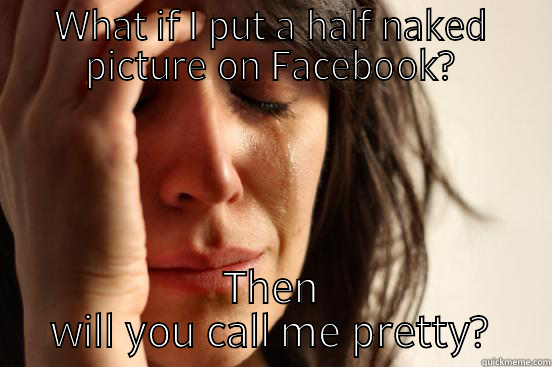WHAT IF I PUT A HALF NAKED PICTURE ON FACEBOOK? THEN WILL YOU CALL ME PRETTY? First World Problems