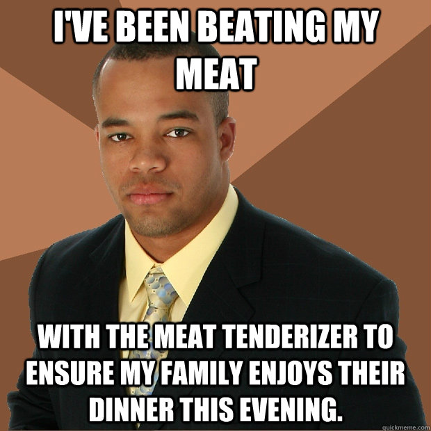 I've been beating my meat with the meat tenderizer to ensure my family enjoys their dinner this evening.  Successful Black Man