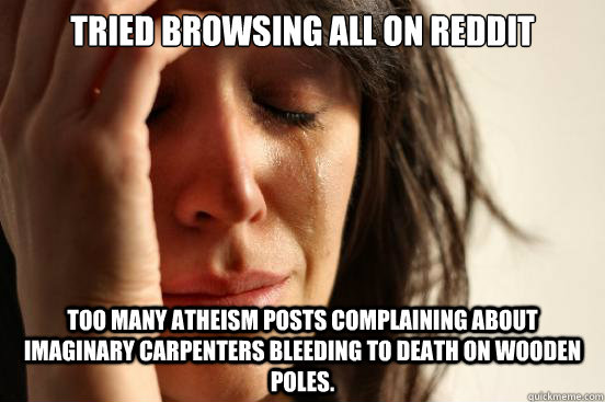 tried browsing all on reddit too many atheism posts complaining about imaginary carpenters bleeding to death on wooden poles.  First World Problems