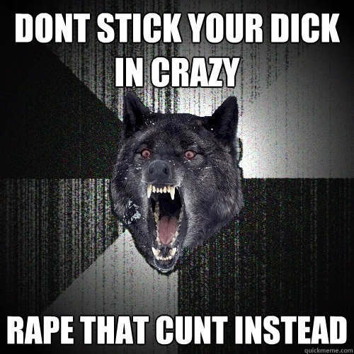 DONT STICK YOUR DICK IN CRAZY RAPE THAT CUNT INSTEAD  Insanity Wolf