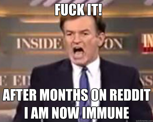 FUCK IT! After months on reddit i am now immune  fuck it bill