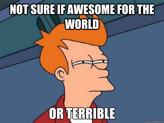 not sure if awesome for the world or terrible  Unsure Fry