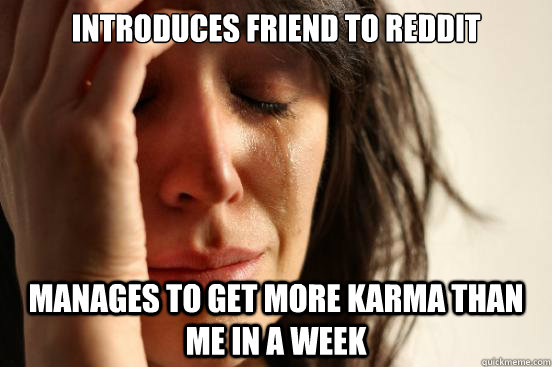 Introduces friend to reddit manages to get more karma than me in a week  First World Problems