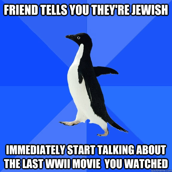 Friend tells you they're Jewish immediately start talking about the last wwii movie  you watched  Socially Awkward Penguin