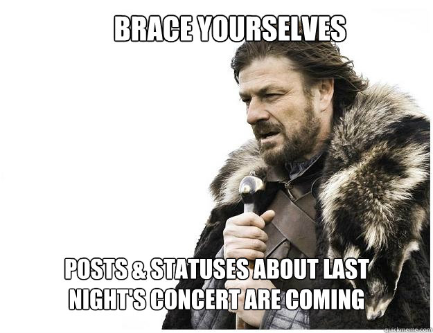 Brace yourselves
 posts & statuses about last night's concert are coming  Imminent Ned