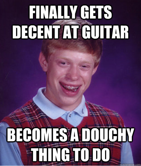 finally gets decent at guitar  becomes a douchy thing to do  Bad Luck Brian