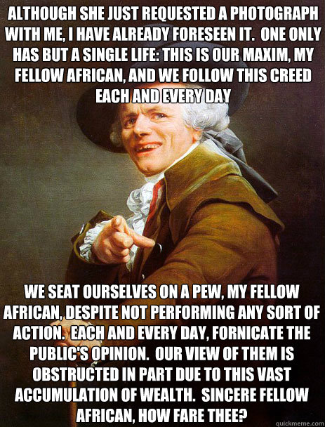 Although she just requested a photograph with me, I have already foreseen it.  One only has but a single life: this is our maxim, my fellow African, and we follow this creed each and every day We seat ourselves on a pew, my fellow African, despite not per  Archaic rap Jin and Juice