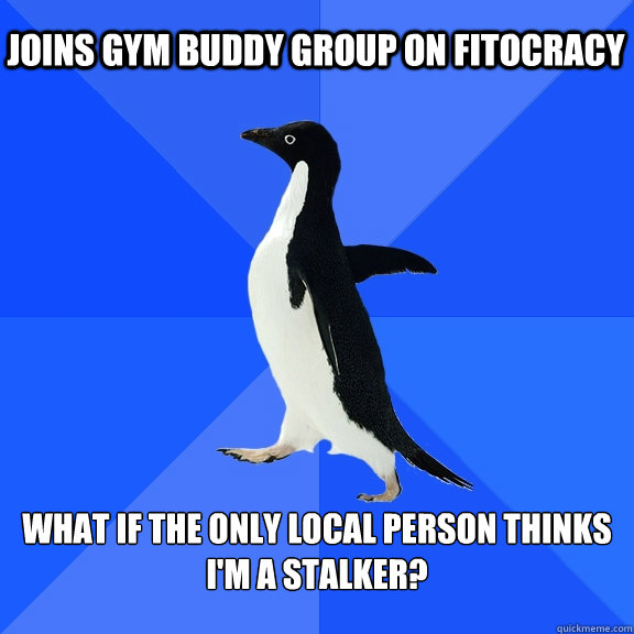 joins gym buddy group on fitocracy What if the only local person thinks i'm a stalker?  Socially Awkward Penguin